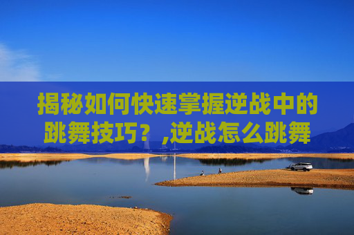 揭秘如何快速掌握逆战中的跳舞技巧？,逆战怎么跳舞做动作
