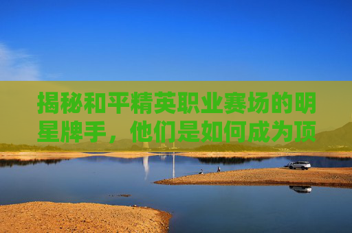 揭秘和平精英职业赛场的明星牌手，他们是如何成为顶尖玩家的？,和平精英职业赛牌名单在哪看-第1张图片-游戏守望资讯网