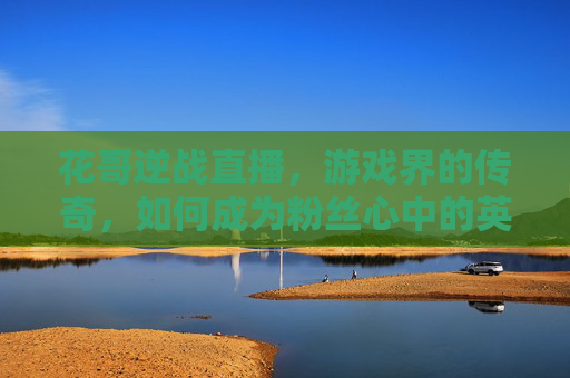 花哥逆战直播，游戏界的传奇，如何成为粉丝心中的英雄？,花哥逆战直播在哪看