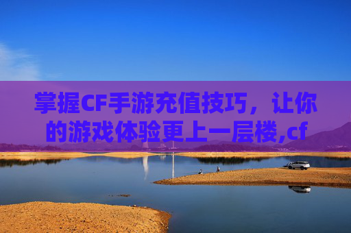 掌握CF手游充值技巧，让你的游戏体验更上一层楼,cf手游累计充值在哪看