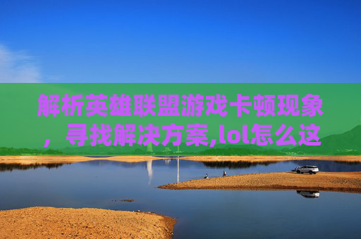 解析英雄联盟游戏卡顿现象，寻找解决方案,lol怎么这么卡啊怎么回事