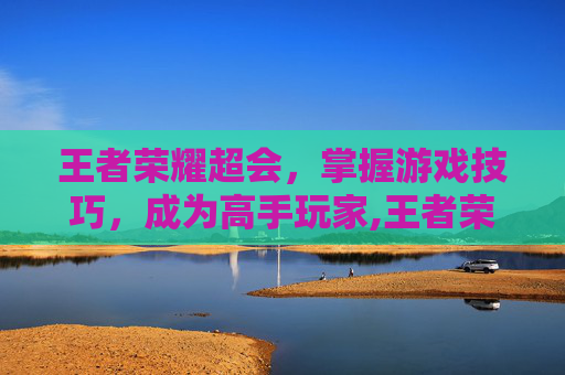 王者荣耀超会，掌握游戏技巧，成为高手玩家,王者荣耀超会玩