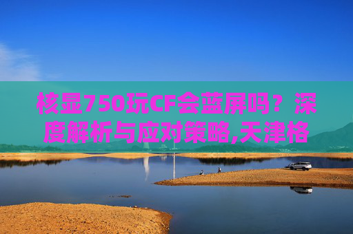 核显750玩CF会蓝屏吗?深度解析与应对策略,天津格林国际幼儿园学费-第1张图片-游戏守望资讯网 核显750玩CF会蓝屏吗?深度解析与应对策略,天津格林国际幼儿园学费-第1张图片-游戏守望资讯网