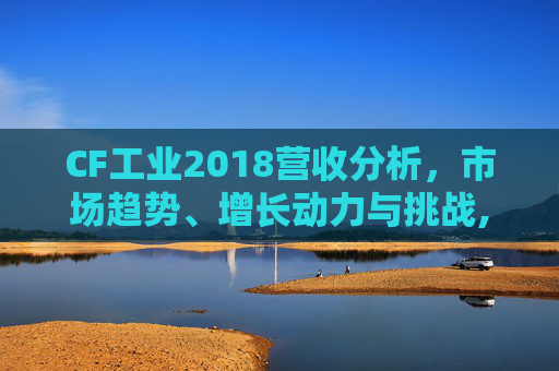 CF工业2018营收分析，市场趋势、增长动力与挑战,cf2013年营收