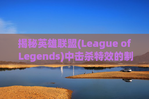揭秘英雄联盟(League of Legends)中击杀特效的制作与应用,英雄联盟击杀特效