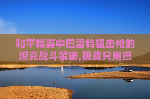 和平精英中巴雷特狙击枪的坦克战斗策略,挑战只用巴雷特玩和平精英
