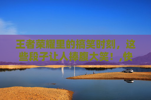 王者荣耀里的搞笑时刻，这些段子让人捧腹大笑！,快手发王者荣耀段子的名字 快手名字该怎么取