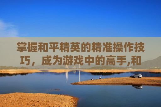 掌握和平精英的精准操作技巧，成为游戏中的高手,和平精英练技术的方法