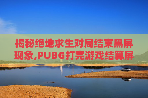 揭秘绝地求生对局结束黑屏现象,PUBG打完游戏结算屏幕黑屏