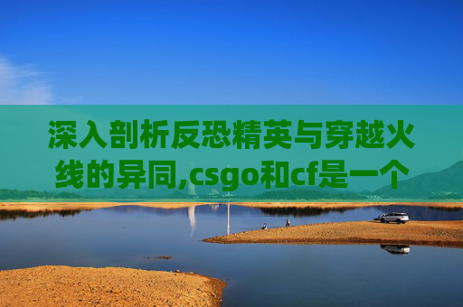 深入剖析反恐精英与穿越火线的异同,csgo和cf是一个游戏吗