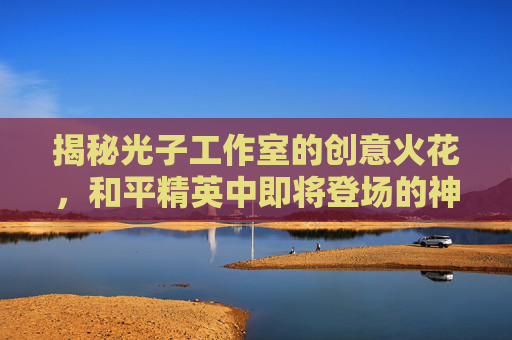 揭秘光子工作室的创意火花，和平精英中即将登场的神秘车辆,和平精英的光子做和平精英的时候是什么名字
