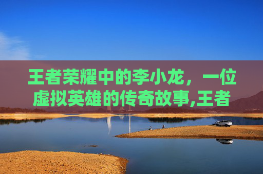 王者荣耀中的李小龙，一位虚拟英雄的传奇故事,王者荣耀里面的李小龙怎么玩