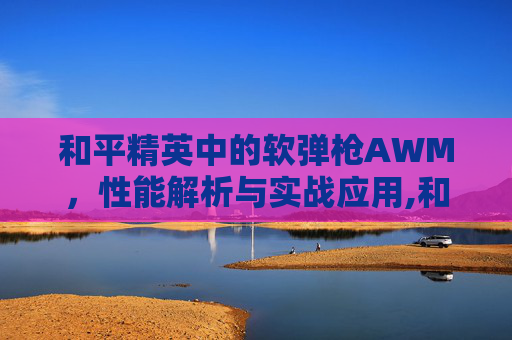 和平精英中的软弹枪AWM，性能解析与实战应用,和平精英awm快速弹夹