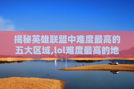 揭秘英雄联盟中难度最高的五大区域,lol难度最高的地方是哪里
