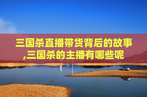 三国杀直播带货背后的故事,三国杀的主播有哪些呢