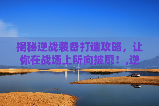 揭秘逆战装备打造攻略，让你在战场上所向披靡！,逆战装备怎么打伤害最高