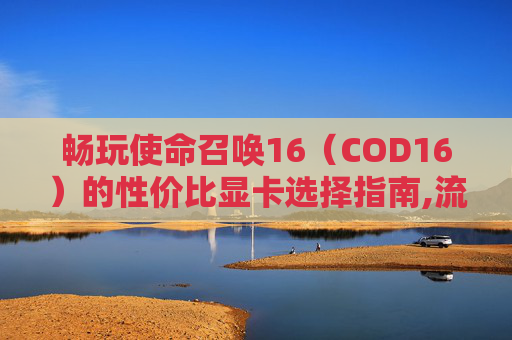 畅玩使命召唤16（COD16）的性价比显卡选择指南,流畅运行COD16的电脑配置
