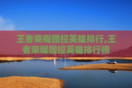 王者荣耀团控英雄排行,王者荣耀团控英雄排行榜