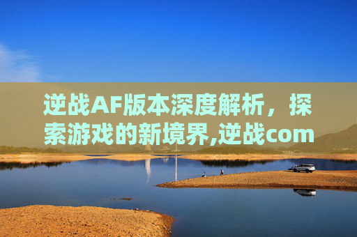 逆战AF版本深度解析，探索游戏的新境界,逆战com