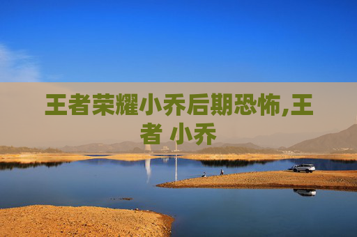 王者荣耀小乔后期恐怖,王者 小乔