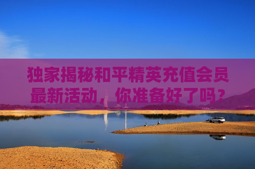 独家揭秘和平精英充值会员最新活动，你准备好了吗？,和平精英充值会员最新活动在哪
