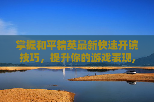 掌握和平精英最新快速开镜技巧，提升你的游戏表现,和平精英最新快速开镜教学