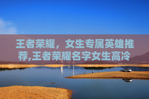 王者荣耀，女生专属英雄推荐,王者荣耀名字女生高冷带符号