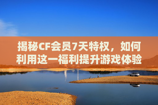 揭秘CF会员7天特权，如何利用这一福利提升游戏体验？,CF会员到期了什么时候等级调到0