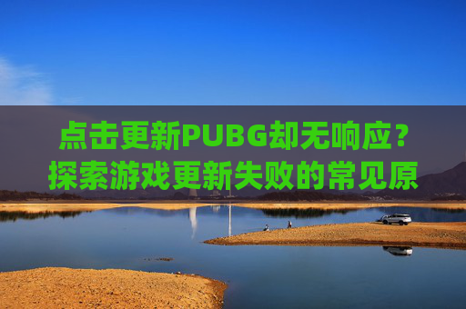 点击更新PUBG却无响应？探索游戏更新失败的常见原因与解决策略,pubg显示更新但无法更新