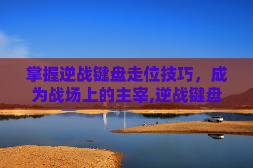 掌握逆战键盘走位技巧，成为战场上的主宰,逆战键盘走位怎么调