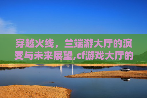 穿越火线，兰端游大厅的演变与未来展望,cf游戏大厅的设置怎么设置