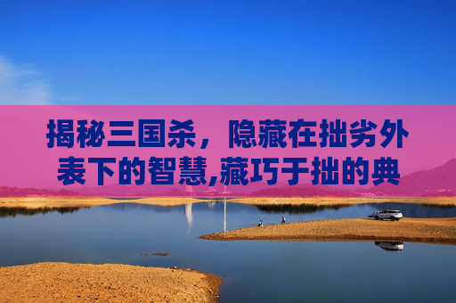 揭秘三国杀，隐藏在拙劣外表下的智慧,藏巧于拙的典故出处
