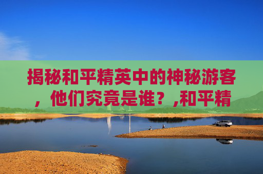 揭秘和平精英中的神秘游客，他们究竟是谁？,和平精英有神秘人