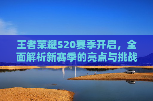 王者荣耀S20赛季开启，全面解析新赛季的亮点与挑战,王者荣耀s20赛季开启顺序