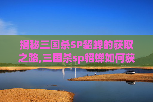 揭秘三国杀SP貂蝉的获取之路,三国杀sp貂蝉如何获得