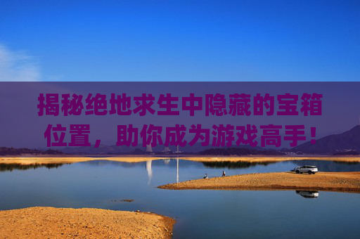 揭秘绝地求生中隐藏的宝箱位置，助你成为游戏高手！,pubg宝箱在哪里打开