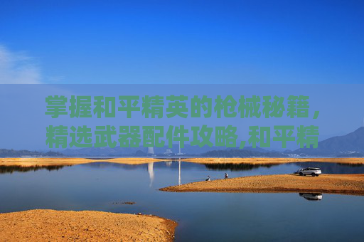 掌握和平精英的枪械秘籍，精选武器配件攻略,和平精英好的武器配件有哪些