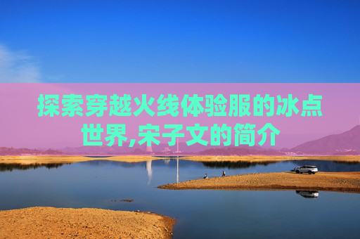 探索穿越火线体验服的冰点世界,宋子文的简介