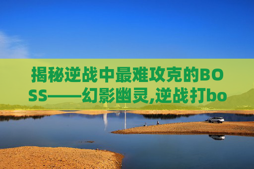 揭秘逆战中最难攻克的BOSS——幻影幽灵,逆战打boss最厉害的武器