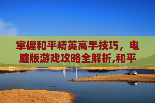 掌握和平精英高手技巧，电脑版游戏攻略全解析,和平精英高手教学电脑版视频