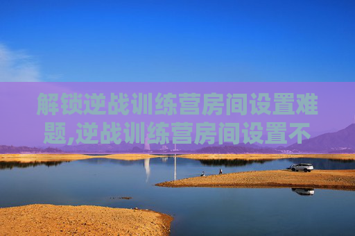 解锁逆战训练营房间设置难题,逆战训练营房间设置不了怎么办