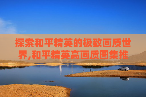 探索和平精英的极致画质世界,和平精英高画质图集推荐