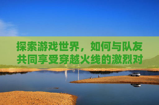 探索游戏世界，如何与队友共同享受穿越火线的激烈对决,cf匹配能一起游戏吗手游