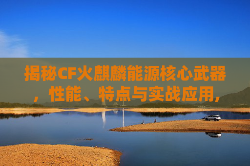 揭秘CF火麒麟能源核心武器，性能、特点与实战应用,cf火麒麟能源核心武器是什么