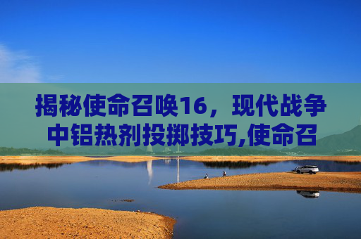 揭秘使命召唤16，现代战争中铝热剂投掷技巧,使命召唤怎么获得铝热弹药