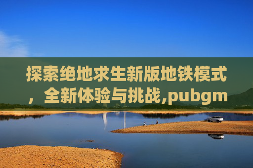 探索绝地求生新版地铁模式，全新体验与挑战,pubgm地铁模式