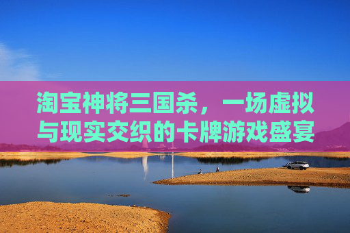 淘宝神将三国杀，一场虚拟与现实交织的卡牌游戏盛宴,三国杀神将价格