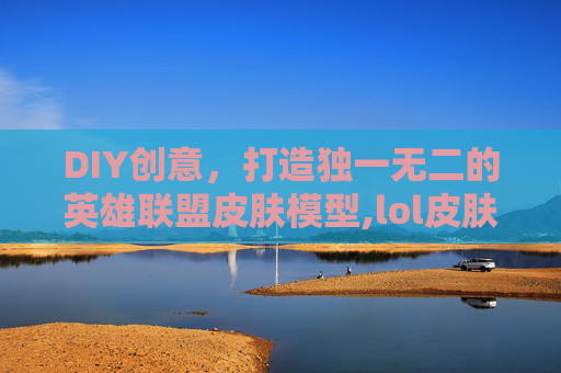 DIY创意，打造独一无二的英雄联盟皮肤模型,lol皮肤模型自制皮肤怎么用