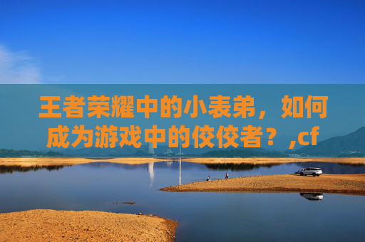王者荣耀中的小表弟，如何成为游戏中的佼佼者？,cf王者荣耀小表弟是谁