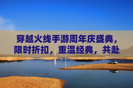 穿越火线手游周年庆盛典，限时折扣，重温经典，共赴未来,CF手游周年庆